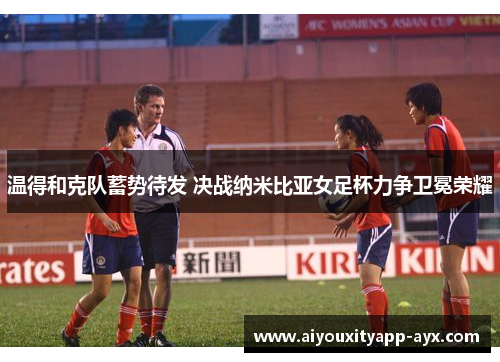 温得和克队蓄势待发 决战纳米比亚女足杯力争卫冕荣耀