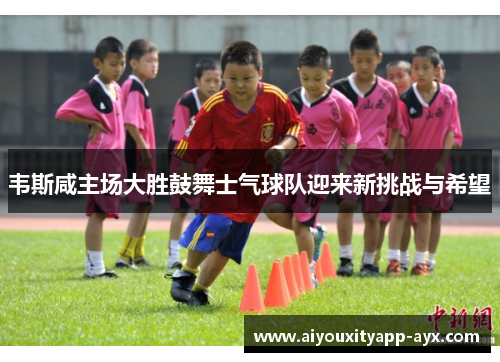 韦斯咸主场大胜鼓舞士气球队迎来新挑战与希望