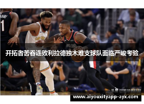 开拓者苦吞连败利拉德独木难支球队面临严峻考验
