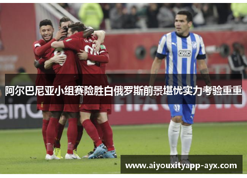阿尔巴尼亚小组赛险胜白俄罗斯前景堪忧实力考验重重