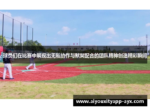 球员们在比赛中展现出无私协作与默契配合的团队精神创造精彩瞬间