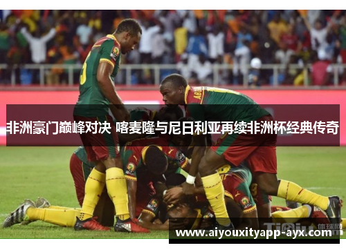 非洲豪门巅峰对决 喀麦隆与尼日利亚再续非洲杯经典传奇