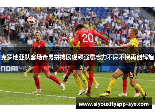 克罗地亚队客场奋勇拼搏展现顽强意志力不屈不挠再创辉煌