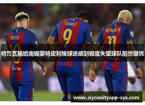 特鲁瓦输给南锡蒙特皮利埃球迷感到极度失望球队前景堪忧